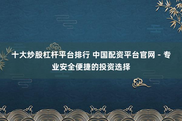 十大炒股杠杆平台排行 中国配资平台官网 - 专业安全便捷的投资选择