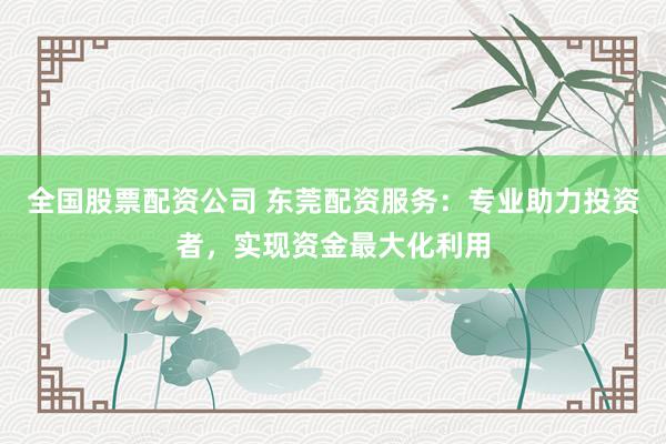 全国股票配资公司 东莞配资服务：专业助力投资者，实现资金最大化利用