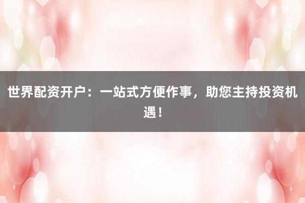 世界配资开户：一站式方便作事，助您主持投资机遇！