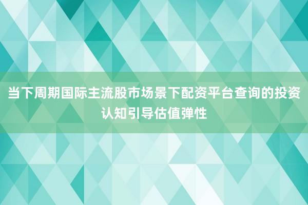 当下周期国际主流股市场景下配资平台查询的投资认知引导估值弹性