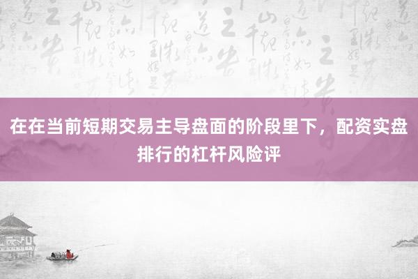 在在当前短期交易主导盘面的阶段里下，配资实盘排行的杠杆风险评