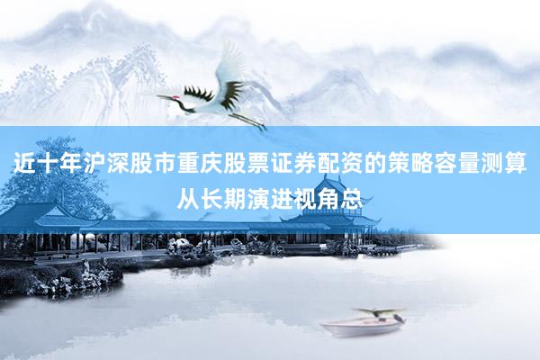 近十年沪深股市重庆股票证券配资的策略容量测算从长期演进视角总