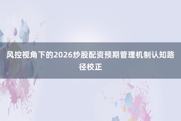 风控视角下的2026炒股配资预期管理机制认知路径校正