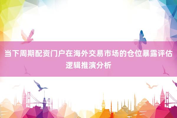 当下周期配资门户在海外交易市场的仓位暴露评估逻辑推演分析