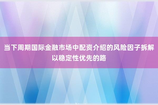 当下周期国际金融市场中配资介绍的风险因子拆解以稳定性优先的路