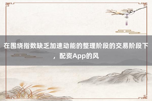 在围绕指数缺乏加速动能的整理阶段的交易阶段下，配资App的风
