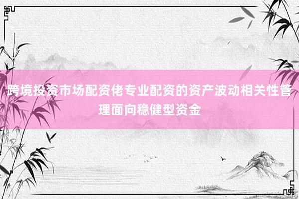 跨境投资市场配资佬专业配资的资产波动相关性管理面向稳健型资金
