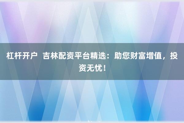 杠杆开户  吉林配资平台精选：助您财富增值，投资无忧！
