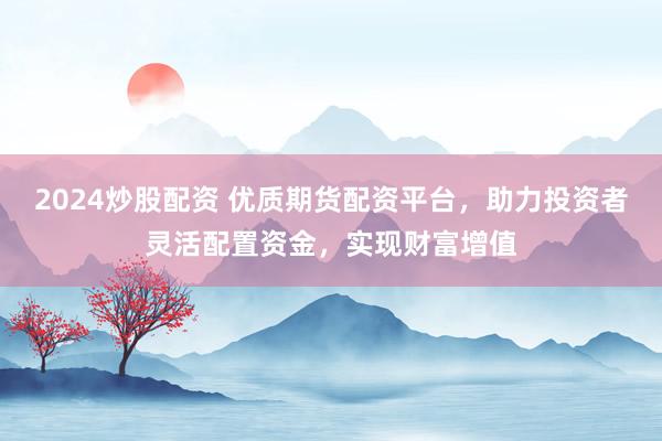 2024炒股配资 优质期货配资平台，助力投资者灵活配置资金，实现财富增值