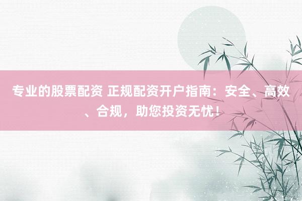 专业的股票配资 正规配资开户指南：安全、高效、合规，助您投资无忧！