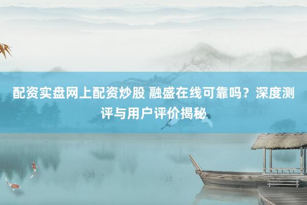 配资实盘网上配资炒股 融盛在线可靠吗？深度测评与用户评价揭秘