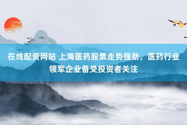 在线配资网站 上海医药股票走势强劲，医药行业领军企业备受投资者关注
