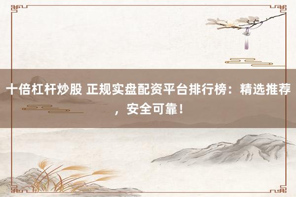 十倍杠杆炒股 正规实盘配资平台排行榜：精选推荐，安全可靠！