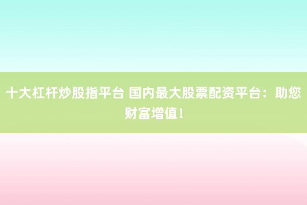 十大杠杆炒股指平台 国内最大股票配资平台：助您财富增值！