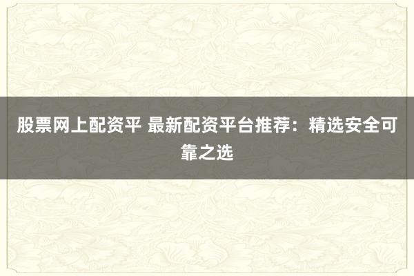 股票网上配资平 最新配资平台推荐：精选安全可靠之选