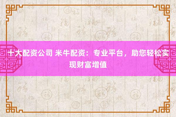 十大配资公司 米牛配资：专业平台，助您轻松实现财富增值