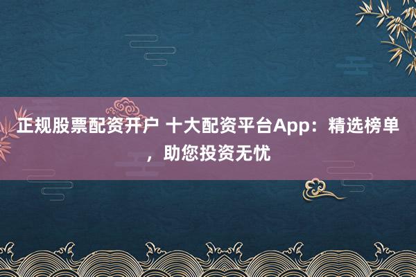 正规股票配资开户 十大配资平台App：精选榜单，助您投资无忧