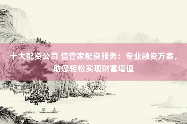 十大配资公司 信管家配资服务：专业融资方案，助您轻松实现财富增值