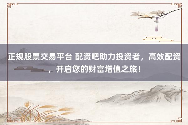 正规股票交易平台 配资吧助力投资者，高效配资，开启您的财富增值之旅！