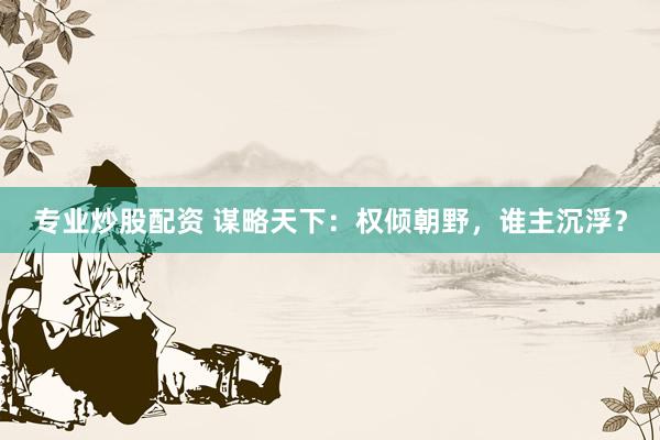 专业炒股配资 谋略天下：权倾朝野，谁主沉浮？