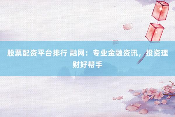 股票配资平台排行 融网：专业金融资讯，投资理财好帮手