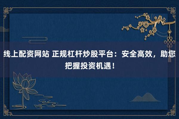 线上配资网站 正规杠杆炒股平台：安全高效，助您把握投资机遇！