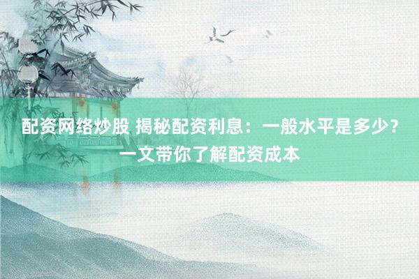 配资网络炒股 揭秘配资利息：一般水平是多少？一文带你了解配资成本