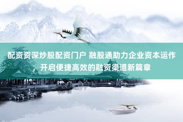 配资资深炒股配资门户 融股通助力企业资本运作，开启便捷高效的融资渠道新篇章