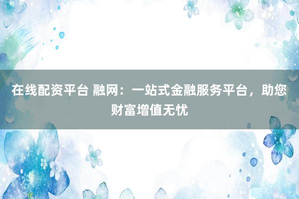 在线配资平台 融网：一站式金融服务平台，助您财富增值无忧