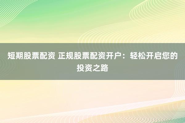 短期股票配资 正规股票配资开户：轻松开启您的投资之路