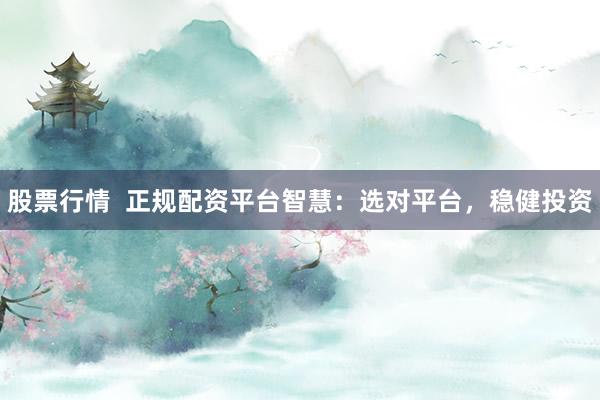 股票行情  正规配资平台智慧：选对平台，稳健投资