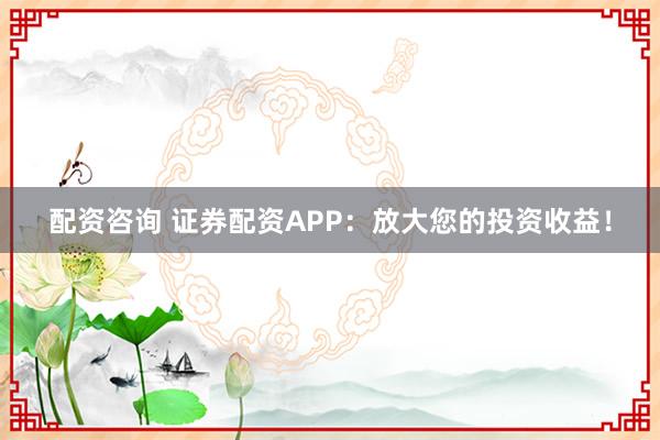 配资咨询 证券配资APP：放大您的投资收益！