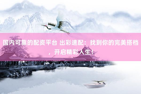 国内可靠的配资平台 出彩速配：找到你的完美搭档，开启精彩人生！