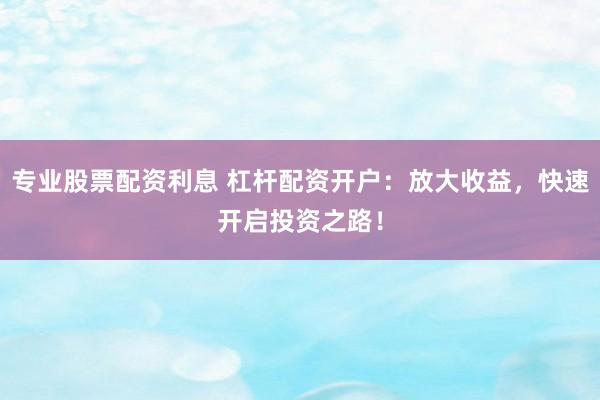 专业股票配资利息 杠杆配资开户：放大收益，快速开启投资之路！
