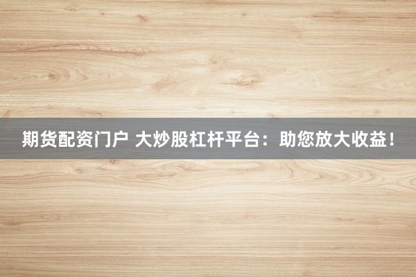 期货配资门户 大炒股杠杆平台：助您放大收益！