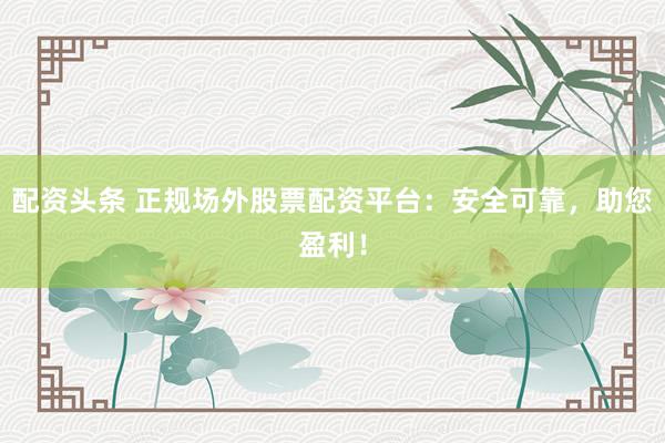 配资头条 正规场外股票配资平台：安全可靠，助您盈利！