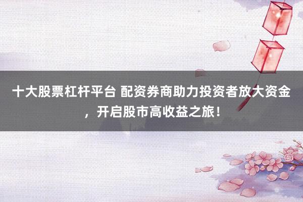 十大股票杠杆平台 配资券商助力投资者放大资金，开启股市高收益之旅！