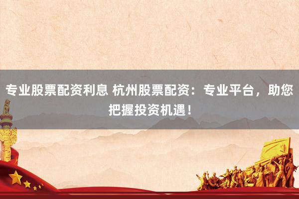 专业股票配资利息 杭州股票配资：专业平台，助您把握投资机遇！