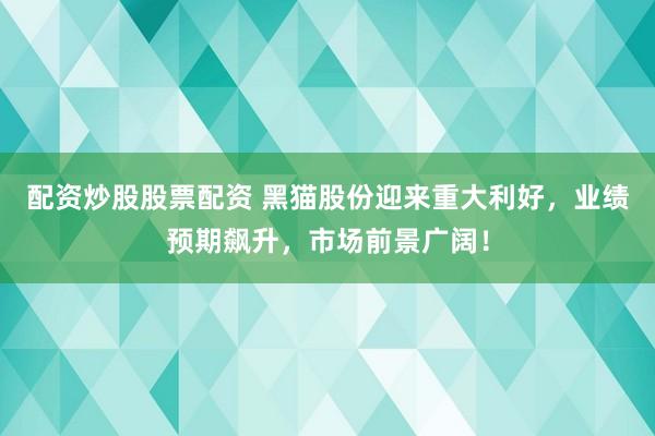 配资炒股股票配资 黑猫股份迎来重大利好，业绩预期飙升，市场前景广阔！